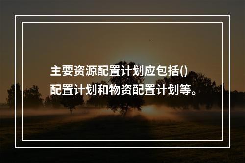 主要资源配置计划应包括()配置计划和物资配置计划等。