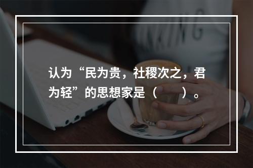 认为“民为贵，社稷次之，君为轻”的思想家是（　　）。