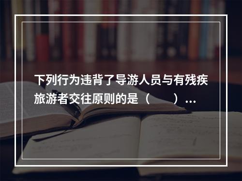 下列行为违背了导游人员与有残疾旅游者交往原则的是（　　）。