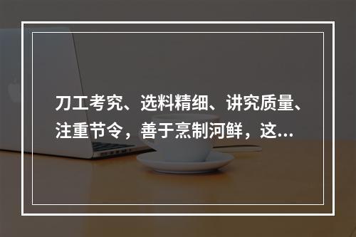 刀工考究、选料精细、讲究质量、注重节令，善于烹制河鲜，这描