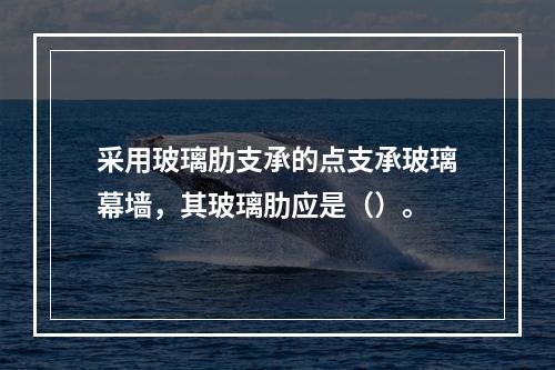 采用玻璃肋支承的点支承玻璃幕墙，其玻璃肋应是（）。