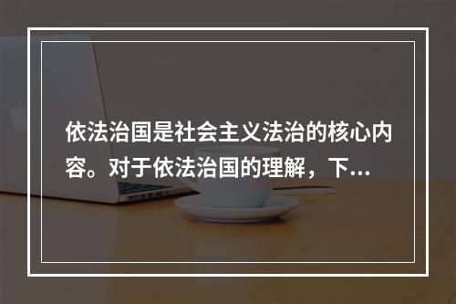 依法治国是社会主义法治的核心内容。对于依法治国的理解，下列