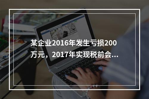 某企业2016年发生亏损200万元，2017年实现税前会计利