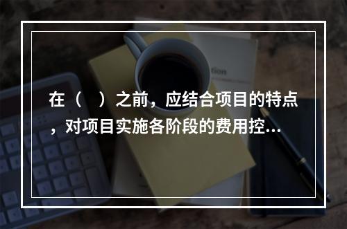 在（　）之前，应结合项目的特点，对项目实施各阶段的费用控制、