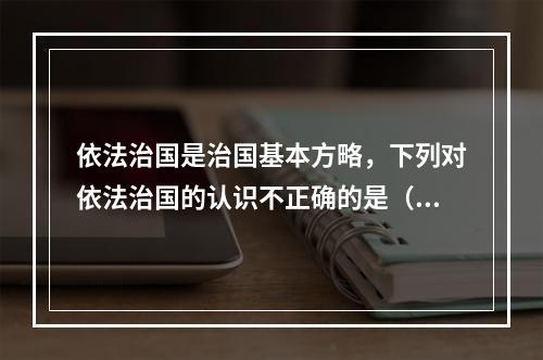 依法治国是治国基本方略，下列对依法治国的认识不正确的是（　