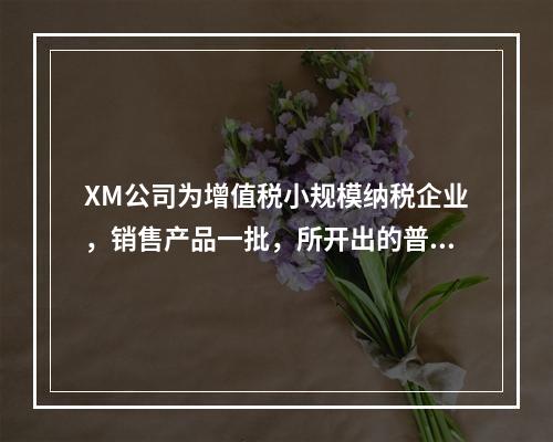 XM公司为增值税小规模纳税企业，销售产品一批，所开出的普通发