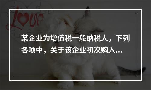 某企业为增值税一般纳税人，下列各项中，关于该企业初次购入增值