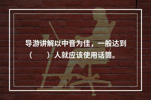 导游讲解以中音为佳，一般达到（　　）人就应该使用话筒。