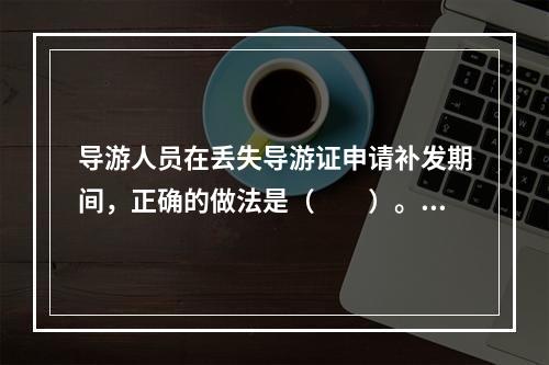 导游人员在丢失导游证申请补发期间，正确的做法是（　　）。[