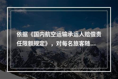 依据《国内航空运输承运人赔偿责任限额规定》，对每名旅客随身