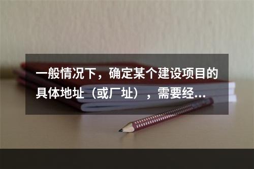 一般情况下，确定某个建设项目的具体地址（或厂址），需要经过建