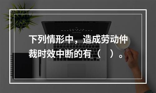 下列情形中，造成劳动仲裁时效中断的有（　）。