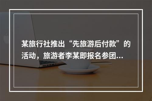 某旅行社推出“先旅游后付款”的活动，旅游者李某即报名参团，