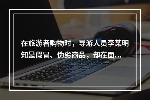 在旅游者购物时，导游人员李某明知是假冒、伪劣商品，却在面对