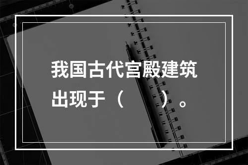 我国古代宫殿建筑出现于（　　）。