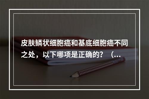 皮肤鳞状细胞癌和基底细胞癌不同之处，以下哪项是正确的？（　　