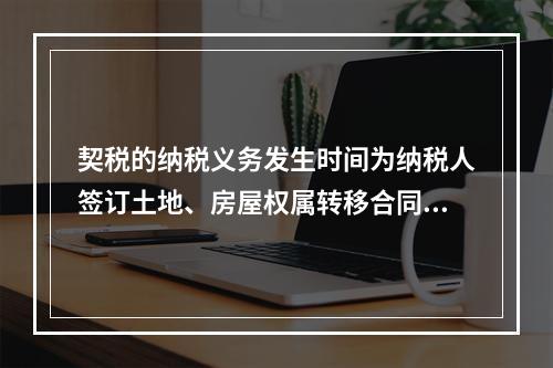 契税的纳税义务发生时间为纳税人签订土地、房屋权属转移合同的当