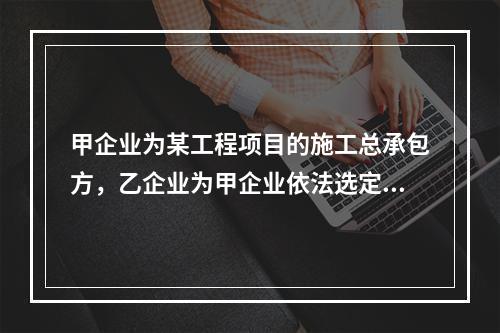 甲企业为某工程项目的施工总承包方，乙企业为甲企业依法选定的分