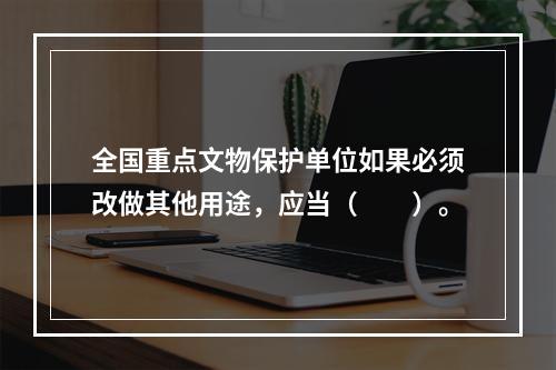 全国重点文物保护单位如果必须改做其他用途，应当（　　）。