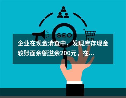 企业在现金清查中，发现库存现金较账面余额溢余200元，在未经