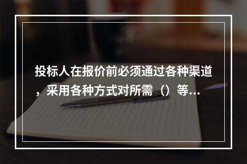 投标人在报价前必须通过各种渠道，采用各种方式对所需（）等要素