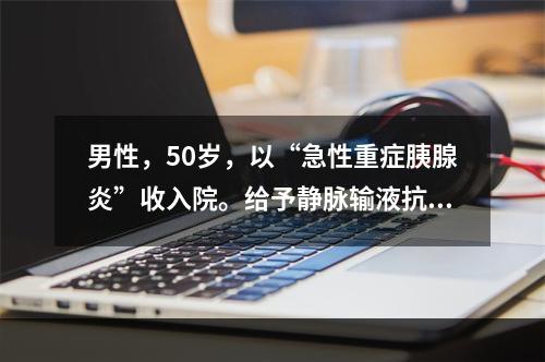 男性，50岁，以“急性重症胰腺炎”收入院。给予静脉输液抗炎和