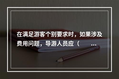 在满足游客个别要求时，如果涉及费用问题，导游人员应（　　）