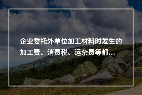 企业委托外单位加工材料时发生的加工费、消费税、运杂费等都应该