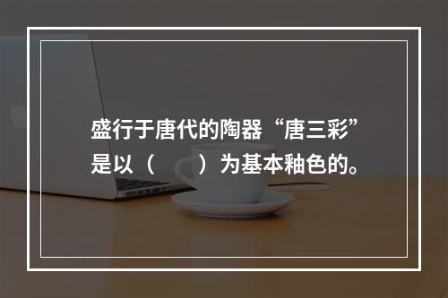 盛行于唐代的陶器“唐三彩”是以（　　）为基本釉色的。