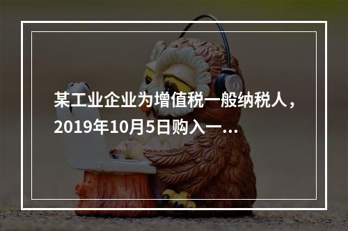 某工业企业为增值税一般纳税人，2019年10月5日购入一批材