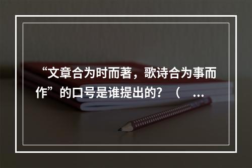 “文章合为时而著，歌诗合为事而作”的口号是谁提出的？（　　