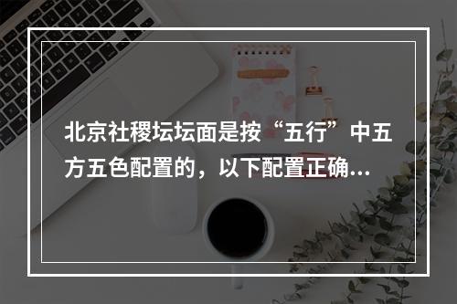 北京社稷坛坛面是按“五行”中五方五色配置的，以下配置正确的