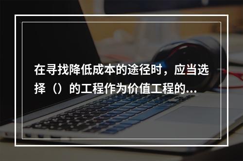 在寻找降低成本的途径时，应当选择（）的工程作为价值工程的对象