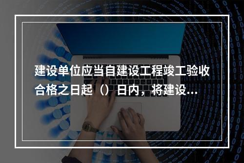 建设单位应当自建设工程竣工验收合格之日起（）日内，将建设工程