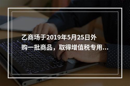 乙商场于2019年5月25日外购一批商品，取得增值税专用发票