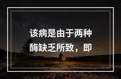 该病是由于两种酶缺乏所致，即