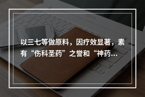 以三七等做原料，因疗效显著，素有“伤科圣药”之誉和“神药”