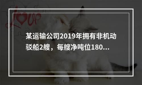 某运输公司2019年拥有非机动驳船2艘，每艘净吨位180吨；