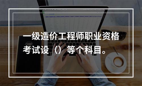 一级造价工程师职业资格考试设（）等个科目。