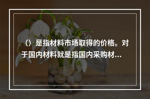 （）是指材料市场取得的价格。对于国内材料就是指国内采购材料的