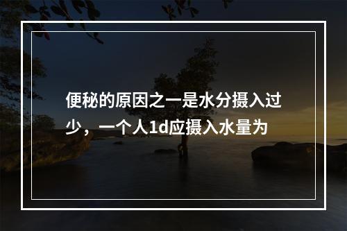 便秘的原因之一是水分摄入过少，一个人1d应摄入水量为