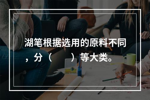 湖笔根据选用的原料不同，分（　　）等大类。