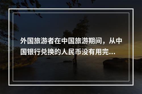 外国旅游者在中国旅游期间，从中国银行兑换的人民币没有用完，