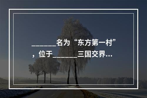 ______名为“东方第一村”，位于______三国交界点