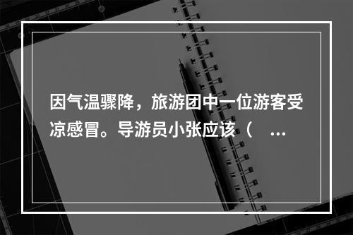 因气温骤降，旅游团中一位游客受凉感冒。导游员小张应该（　　