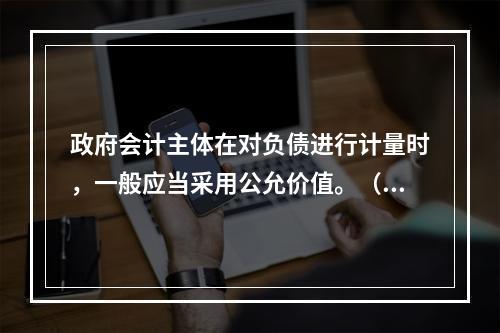 政府会计主体在对负债进行计量时，一般应当采用公允价值。（　　