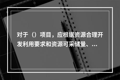 对于（）项目，应根据资源合理开发利用要求和资源可采储量、储存