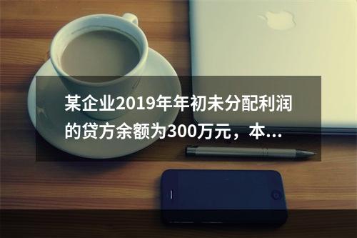 某企业2019年年初未分配利润的贷方余额为300万元，本年度