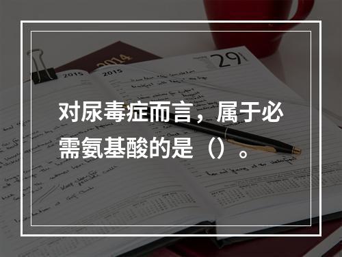 对尿毒症而言，属于必需氨基酸的是（）。