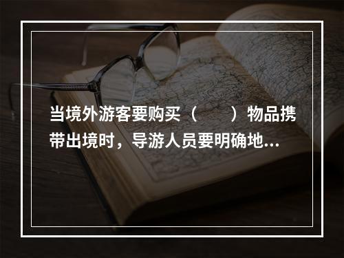 当境外游客要购买（　　）物品携带出境时，导游人员要明确地告